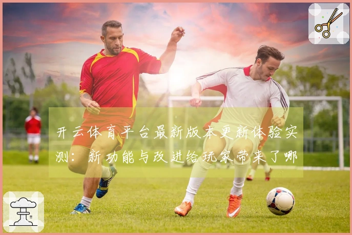 开云体育平台最新版本更新体验实测：新功能与改进给玩家带来了哪些惊喜？