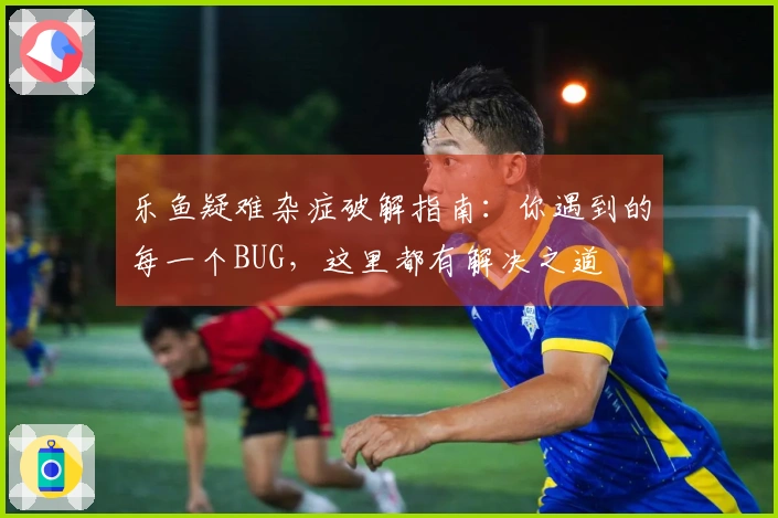 乐鱼疑难杂症破解指南：你遇到的每一个BUG，这里都有解决之道