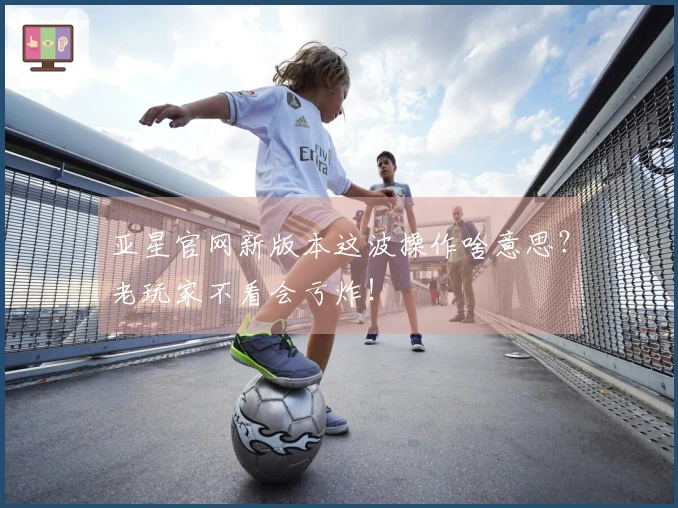 亚星官网新版本这波操作啥意思？老玩家不看会亏炸！
